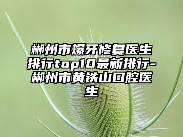 郴州市爆牙修复医生排行top10最新排行-郴州市黄铁山口腔医生