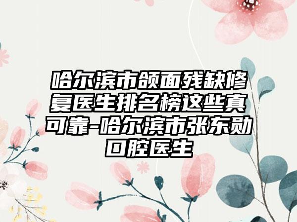 哈尔滨市颌面残缺修复医生排名榜这些真可靠-哈尔滨市张东勋口腔医生