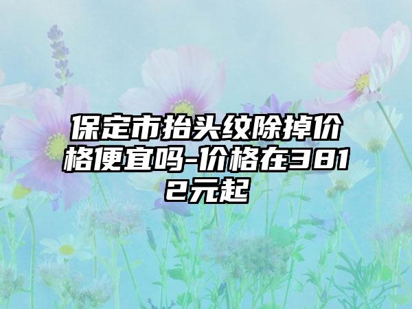 保定市抬头纹除掉价格便宜吗-价格在3812元起