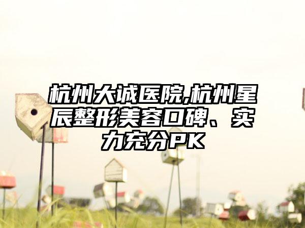 杭州大诚医院,杭州星辰整形美容口碑、实力充分PK