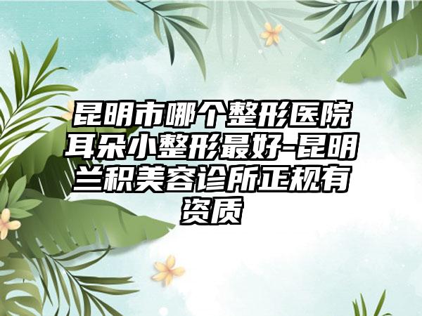 昆明市哪个整形医院耳朵小整形最好-昆明兰积美容诊所正规有资质