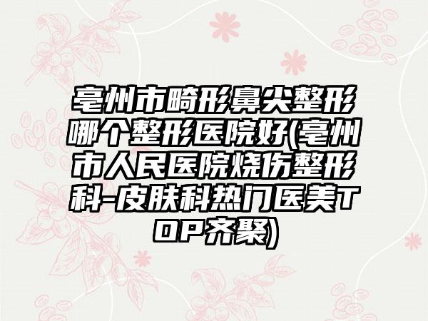 亳州市畸形鼻尖整形哪个整形医院好(亳州市人民医院烧伤整形科-皮肤科热门医美TOP齐聚)