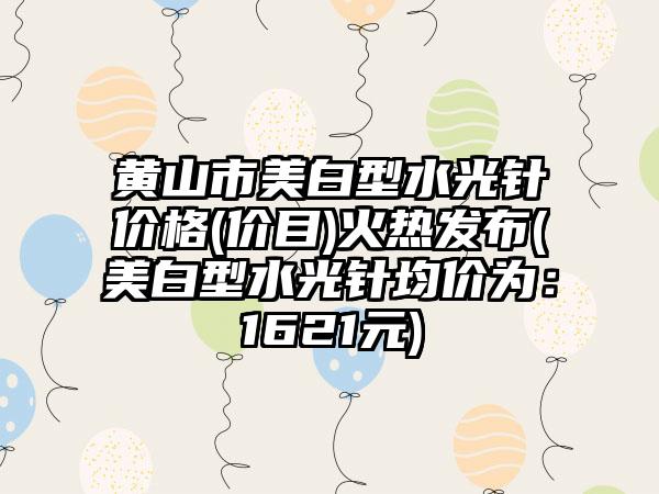 黄山市美白型水光针价格(价目)火热发布(美白型水光针均价为：1621元)