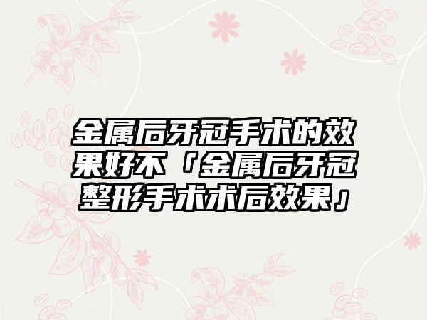 金属后牙冠手术的效果好不「金属后牙冠整形手术术后效果」