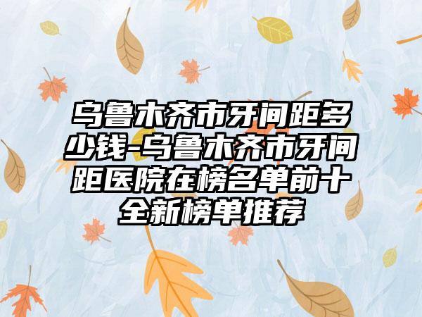 乌鲁木齐市牙间距多少钱-乌鲁木齐市牙间距医院在榜名单前十全新榜单推荐