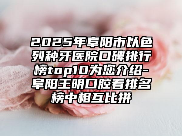 2025年阜阳市以色列种牙医院口碑排行榜top10为您介绍-阜阳王明口腔看排名榜中相互比拼
