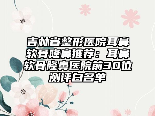 吉林省整形医院耳鼻软骨隆鼻推荐：耳鼻软骨隆鼻医院前30位测评白名单