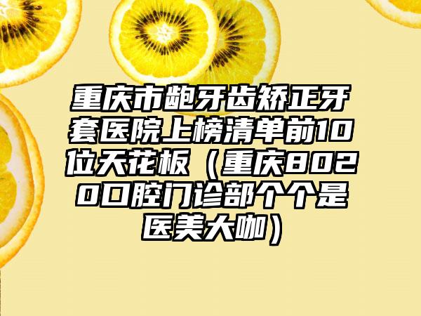 重庆市龅牙齿矫正牙套医院上榜清单前10位天花板（重庆8020口腔门诊部个个是医美大咖）