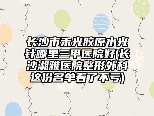 长沙市禾光胶原水光针哪里三甲医院好(长沙湘雅医院整形外科这份名单看了不亏)