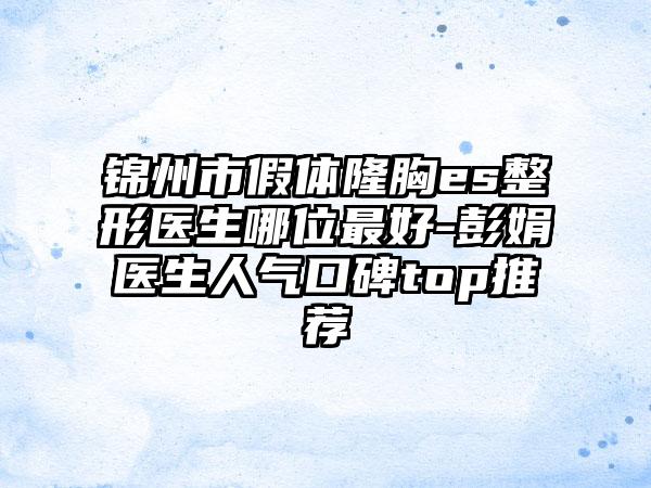锦州市假体隆胸es整形医生哪位最好-彭娟医生人气口碑top推荐