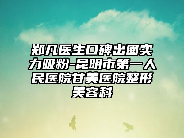 郑凡医生口碑出圈实力吸粉-昆明市第一人民医院甘美医院整形美容科