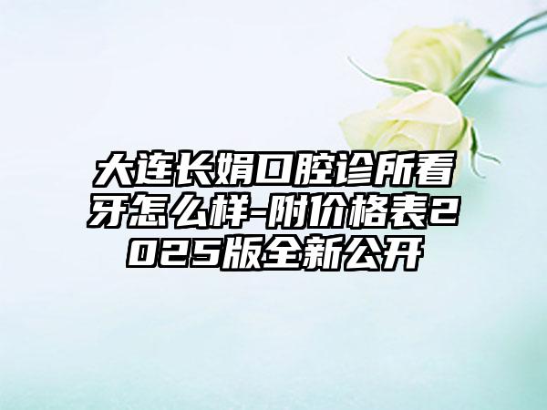 大连长娟口腔诊所看牙怎么样-附价格表2025版全新公开