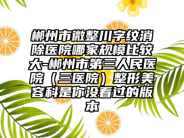 郴州市微整川字纹消除医院哪家规模比较大-郴州市第三人民医院（三医院）整形美容科是你没看过的版本