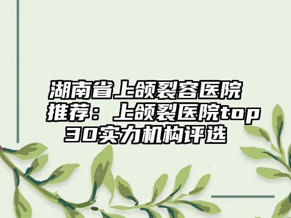 湖南省上颌裂容医院推荐：上颌裂医院top30实力机构评选