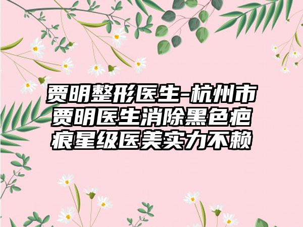 贾明整形医生-杭州市贾明医生消除黑色疤痕星级医美实力不赖