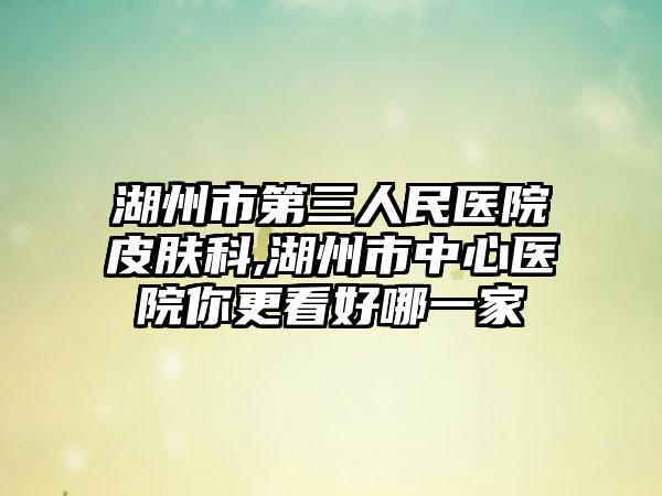 湖州市第三人民医院皮肤科,湖州市中心医院你更看好哪一家