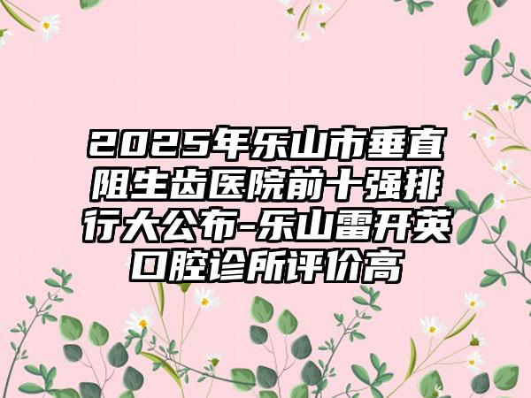2025年乐山市垂直阻生齿医院前十强排行大公布-乐山雷开英口腔诊所评价高