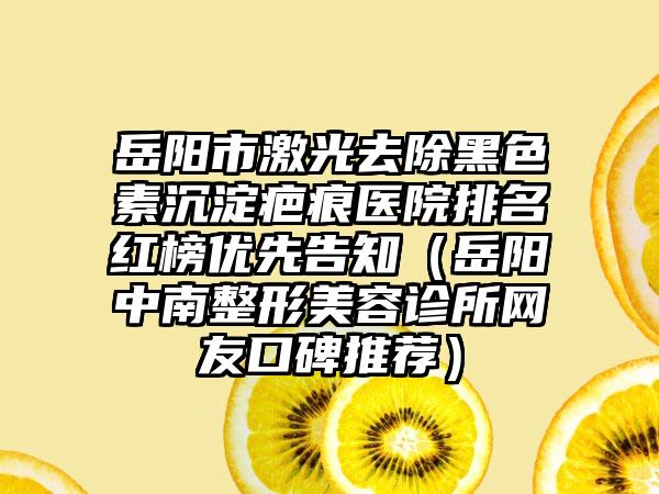 岳阳市激光去除黑色素沉淀疤痕医院排名红榜优先告知（岳阳中南整形美容诊所网友口碑推荐）