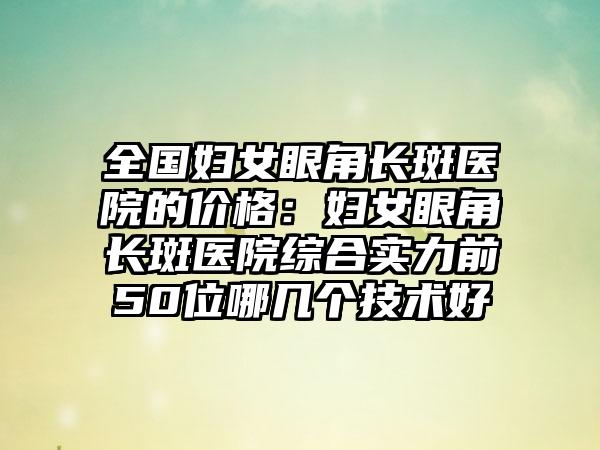 全国妇女眼角长斑医院的价格：妇女眼角长斑医院综合实力前50位哪几个技术好