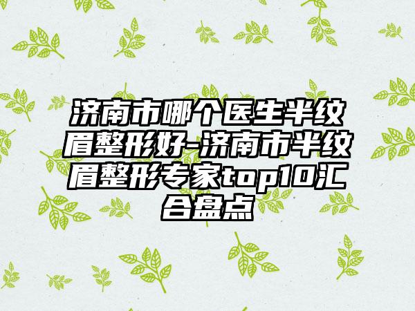 济南市哪个医生半纹眉整形好-济南市半纹眉整形专家top10汇合盘点
