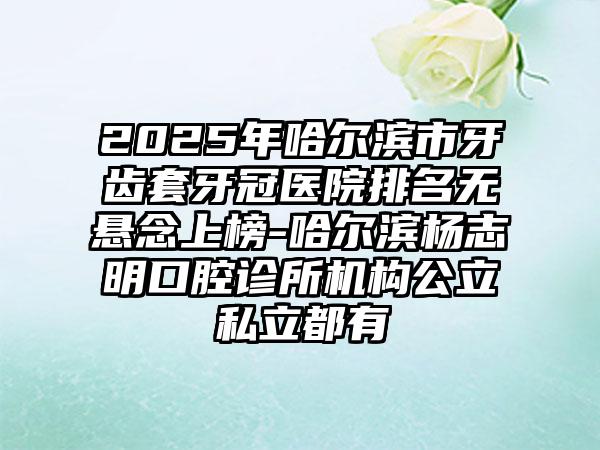 2025年哈尔滨市牙齿套牙冠医院排名无悬念上榜-哈尔滨杨志明口腔诊所机构公立私立都有