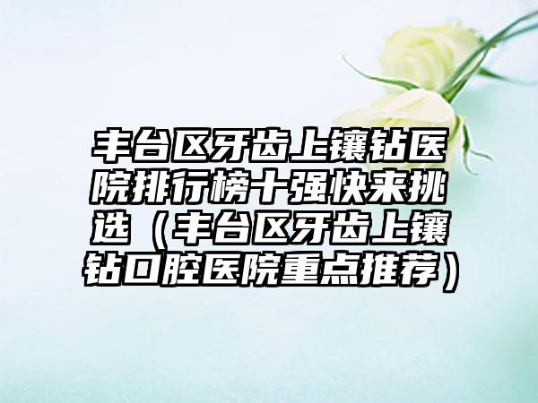 丰台区牙齿上镶钻医院排行榜十强快来挑选（丰台区牙齿上镶钻口腔医院重点推荐）