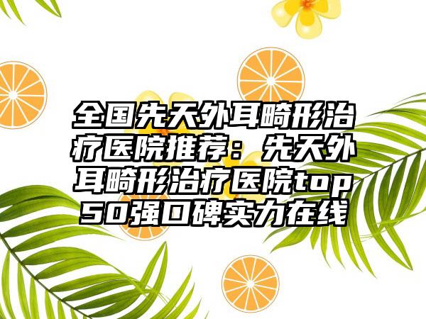 全国先天外耳畸形治疗医院推荐：先天外耳畸形治疗医院top50强口碑实力在线