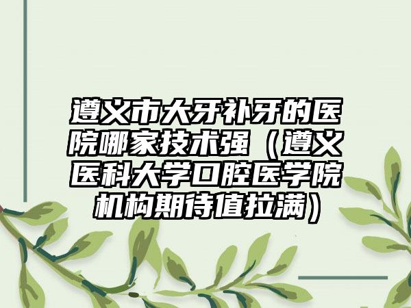 遵义市大牙补牙的医院哪家技术强（遵义医科大学口腔医学院机构期待值拉满）
