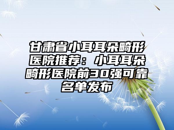 甘肃省小耳耳朵畸形医院推荐：小耳耳朵畸形医院前30强可靠名单发布
