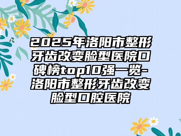2025年洛阳市整形牙齿改变脸型医院口碑榜top10强一览-洛阳市整形牙齿改变脸型口腔医院
