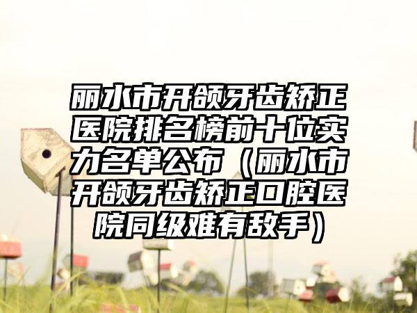 丽水市开颌牙齿矫正医院排名榜前十位实力名单公布（丽水市开颌牙齿矫正口腔医院同级难有敌手）