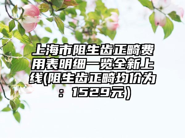 上海市阻生齿正畸费用表明细一览全新上线(阻生齿正畸均价为：1529元）