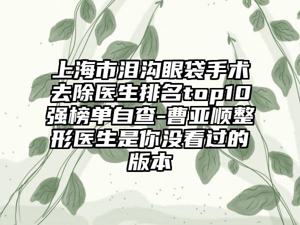 上海市泪沟眼袋手术去除医生排名top10强榜单自查-曹亚顺整形医生是你没看过的版本