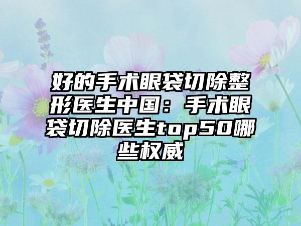 好的手术眼袋切除整形医生中国：手术眼袋切除医生top50哪些权威