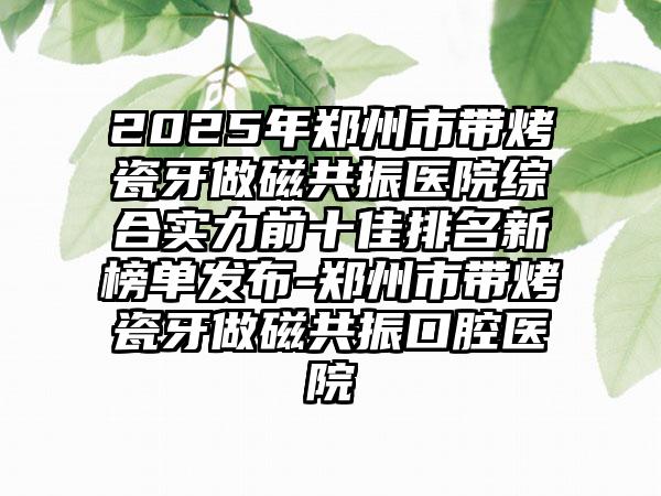2025年郑州市带烤瓷牙做磁共振医院综合实力前十佳排名新榜单发布-郑州市带烤瓷牙做磁共振口腔医院