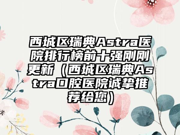 西城区瑞典Astra医院排行榜前十强刚刚更新（西城区瑞典Astra口腔医院诚挚推荐给您）