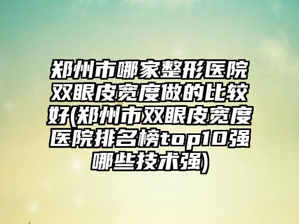 郑州市哪家整形医院双眼皮宽度做的比较好(郑州市双眼皮宽度医院排名榜top10强哪些技术强)