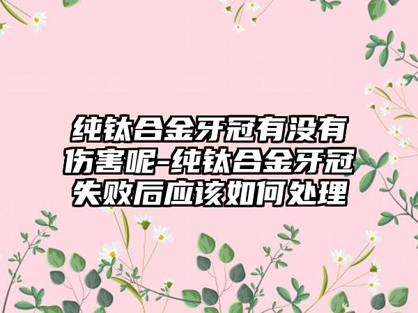 纯钛合金牙冠有没有伤害呢-纯钛合金牙冠失败后应该如何处理