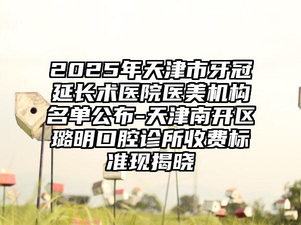 2025年天津市牙冠延长术医院医美机构名单公布-天津南开区璐明口腔诊所收费标准现揭晓