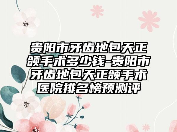 贵阳市牙齿地包天正颌手术多少钱-贵阳市牙齿地包天正颌手术医院排名榜预测评