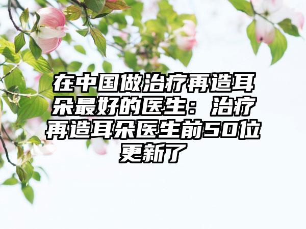 在中国做治疗再造耳朵最好的医生：治疗再造耳朵医生前50位更新了