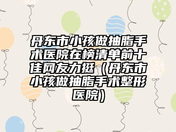 丹东市小孩做抽脂手术医院在榜清单前十佳网友力挺（丹东市小孩做抽脂手术整形医院）