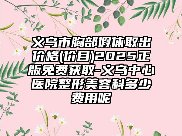 义乌市胸部假体取出价格(价目)2025正版免费获取-义乌中心医院整形美容科多少费用呢
