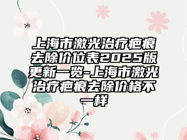 上海市激光治疗疤痕去除价位表2025版更新一览-上海市激光治疗疤痕去除价格不一样