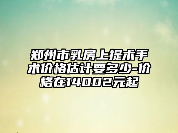郑州市乳房上提术手术价格估计要多少-价格在14002元起