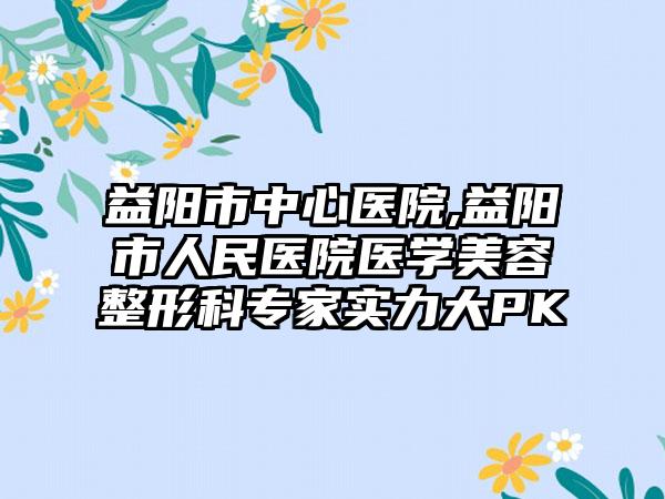 益阳市中心医院,益阳市人民医院医学美容整形科专家实力大PK