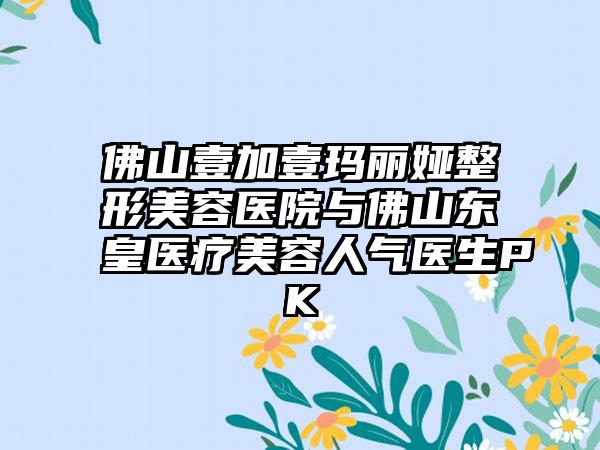 佛山壹加壹玛丽娅整形美容医院与佛山东皇医疗美容人气医生PK
