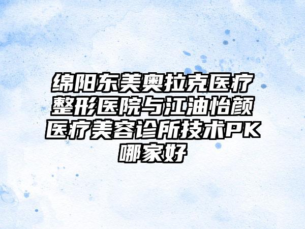绵阳东美奥拉克医疗整形医院与江油怡颜医疗美容诊所技术PK哪家好
