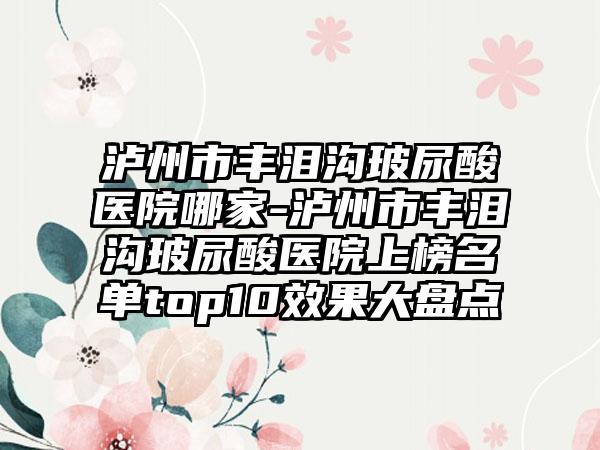 泸州市丰泪沟玻尿酸医院哪家-泸州市丰泪沟玻尿酸医院上榜名单top10效果大盘点