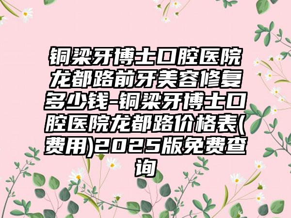 铜梁牙博士口腔医院龙都路前牙美容修复多少钱-铜梁牙博士口腔医院龙都路价格表(费用)2025版免费查询